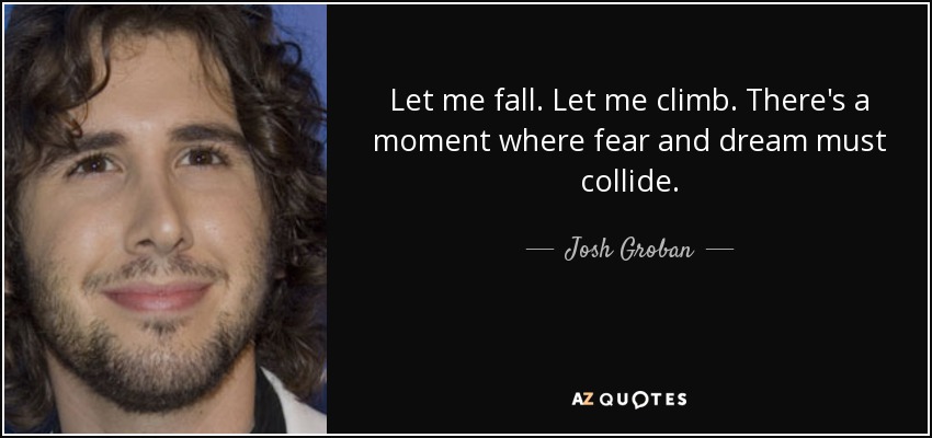 Let me fall. Let me climb. There's a moment where fear and dream must collide. - Josh Groban
