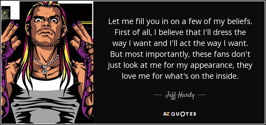 Let me fill you in on a few of my beliefs. First of all, I believe that I'll dress the way I want and I'll act the way I want. But most importantly, these fans don't just look at me for my appearance, they love me for what's on the inside. - Jeff Hardy