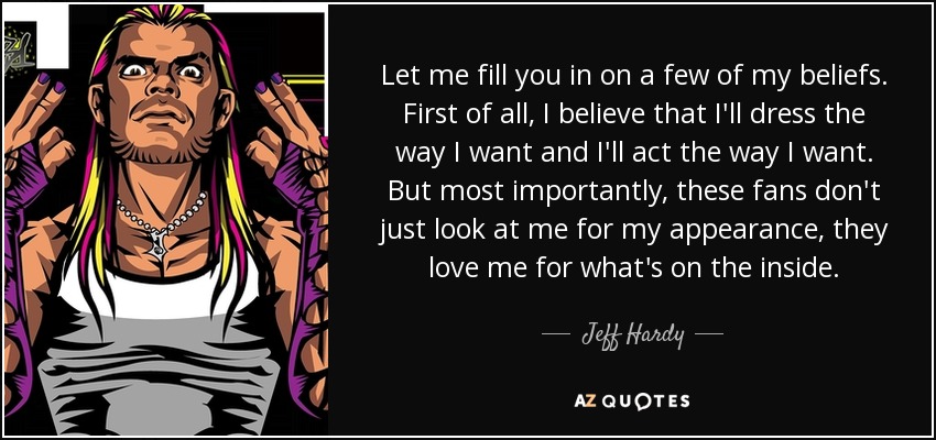 Let me fill you in on a few of my beliefs. First of all, I believe that I'll dress the way I want and I'll act the way I want. But most importantly, these fans don't just look at me for my appearance, they love me for what's on the inside. - Jeff Hardy