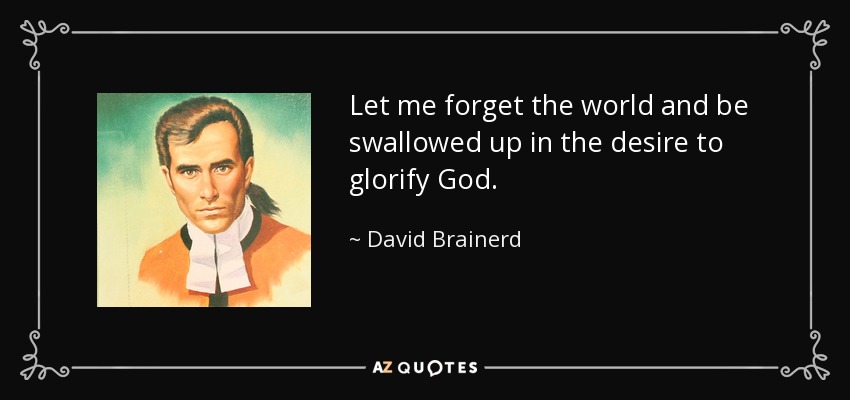 Let me forget the world and be swallowed up in the desire to glorify God. - David Brainerd