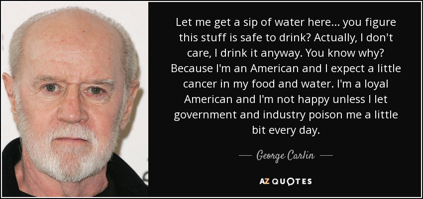 Let me get a sip of water here... you figure this stuff is safe to drink? Actually, I don't care, I drink it anyway. You know why? Because I'm an American and I expect a little cancer in my food and water. I'm a loyal American and I'm not happy unless I let government and industry poison me a little bit every day. - George Carlin