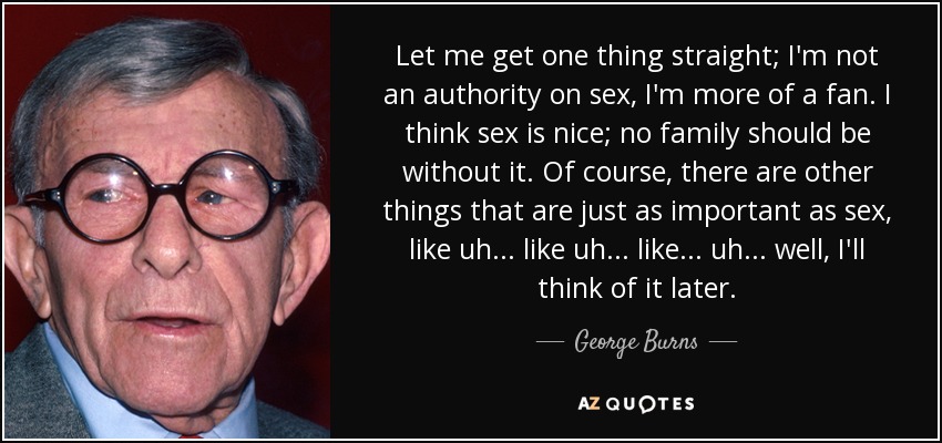 Let me get one thing straight; I'm not an authority on sex, I'm more of a fan. I think sex is nice; no family should be without it. Of course, there are other things that are just as important as sex, like uh . . . like uh . . . like . . . uh . . . well, I'll think of it later. - George Burns