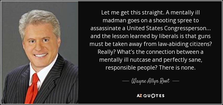 Let me get this straight. A mentally ill madman goes on a shooting spree to assassinate a United States Congressperson... and the lesson learned by liberals is that guns must be taken away from law-abiding citizens? Really? What’s the connection between a mentally ill nutcase and perfectly sane, responsible people? There is none. - Wayne Allyn Root