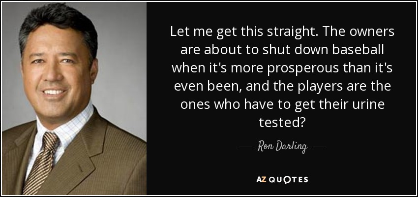 Let me get this straight. The owners are about to shut down baseball when it's more prosperous than it's even been, and the players are the ones who have to get their urine tested? - Ron Darling