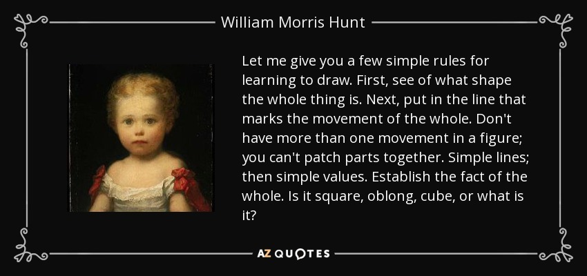 Let me give you a few simple rules for learning to draw. First, see of what shape the whole thing is. Next, put in the line that marks the movement of the whole. Don't have more than one movement in a figure; you can't patch parts together. Simple lines; then simple values. Establish the fact of the whole. Is it square, oblong, cube, or what is it? - William Morris Hunt