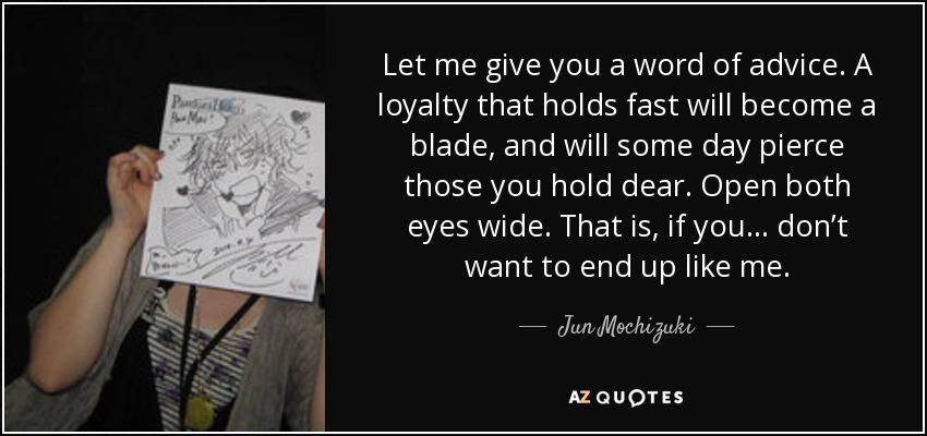 Let me give you a word of advice. A loyalty that holds fast will become a blade, and will some day pierce those you hold dear. Open both eyes wide. That is, if you… don’t want to end up like me. - Jun Mochizuki
