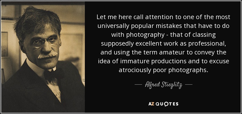 Let me here call attention to one of the most universally popular mistakes that have to do with photography - that of classing supposedly excellent work as professional, and using the term amateur to convey the idea of immature productions and to excuse atrociously poor photographs. - Alfred Stieglitz