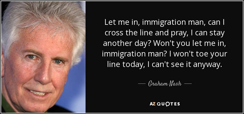 Let me in, immigration man, can I cross the line and pray, I can stay another day? Won't you let me in, immigration man? I won't toe your line today, I can't see it anyway. - Graham Nash