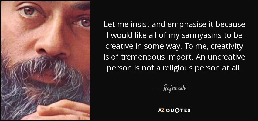 Let me insist and emphasise it because I would like all of my sannyasins to be creative in some way. To me, creativity is of tremendous import. An uncreative person is not a religious person at all. - Rajneesh