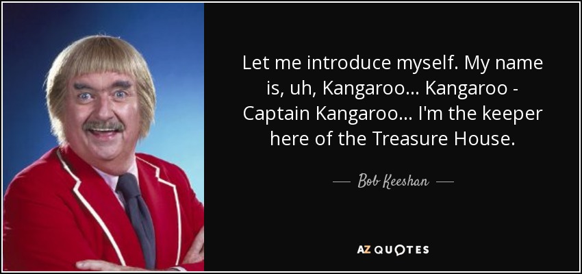 Let me introduce myself. My name is, uh, Kangaroo... Kangaroo - Captain Kangaroo ... I'm the keeper here of the Treasure House. - Bob Keeshan