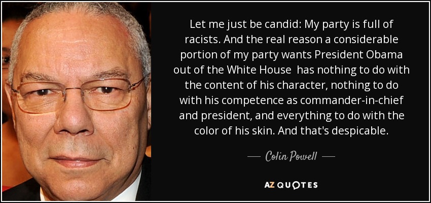 Let me just be candid: My party is full of racists. And the real reason a considerable portion of my party wants President Obama out of the White House has nothing to do with the content of his character, nothing to do with his competence as commander-in-chief and president, and everything to do with the color of his skin. And that's despicable. - Colin Powell