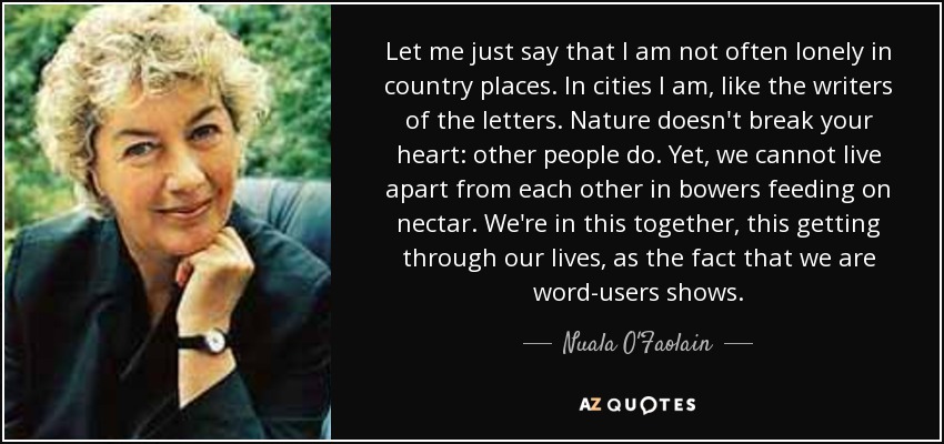 Let me just say that I am not often lonely in country places. In cities I am, like the writers of the letters. Nature doesn't break your heart: other people do. Yet, we cannot live apart from each other in bowers feeding on nectar. We're in this together, this getting through our lives, as the fact that we are word-users shows. - Nuala O'Faolain