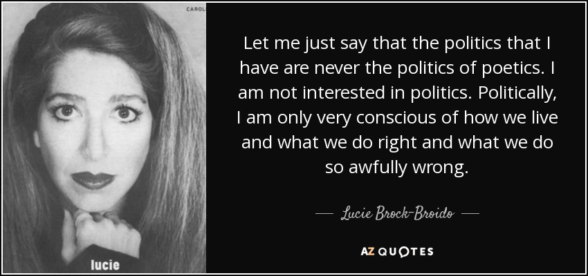 Let me just say that the politics that I have are never the politics of poetics. I am not interested in politics. Politically, I am only very conscious of how we live and what we do right and what we do so awfully wrong. - Lucie Brock-Broido