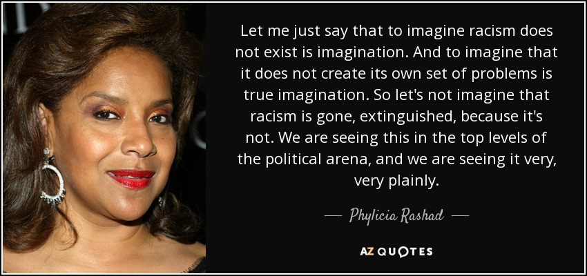 Let me just say that to imagine racism does not exist is imagination. And to imagine that it does not create its own set of problems is true imagination. So let's not imagine that racism is gone, extinguished, because it's not. We are seeing this in the top levels of the political arena, and we are seeing it very, very plainly. - Phylicia Rashad