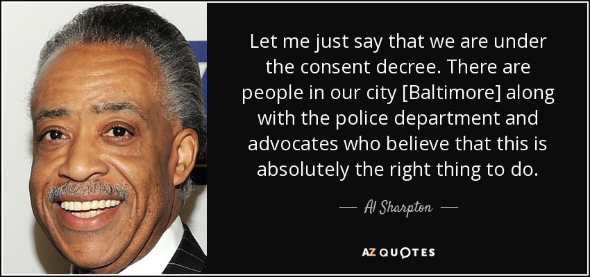 Let me just say that we are under the consent decree. There are people in our city [Baltimore] along with the police department and advocates who believe that this is absolutely the right thing to do. - Al Sharpton