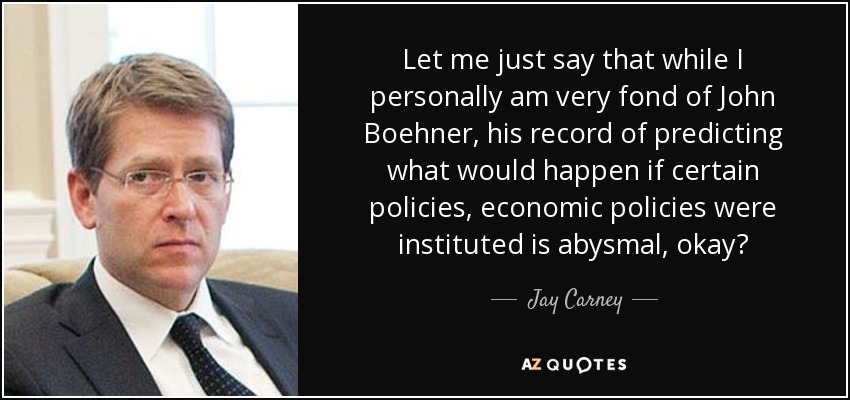 Let me just say that while I personally am very fond of John Boehner, his record of predicting what would happen if certain policies, economic policies were instituted is abysmal, okay? - Jay Carney