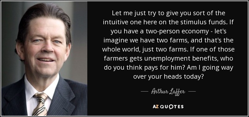 Let me just try to give you sort of the intuitive one here on the stimulus funds. If you have a two-person economy - let's imagine we have two farms, and that's the whole world, just two farms. If one of those farmers gets unemployment benefits, who do you think pays for him? Am I going way over your heads today? - Arthur Laffer