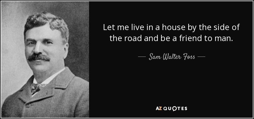 Let me live in a house by the side of the road and be a friend to man. - Sam Walter Foss