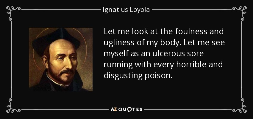 Let me look at the foulness and ugliness of my body. Let me see myself as an ulcerous sore running with every horrible and disgusting poison. - Ignatius of Loyola