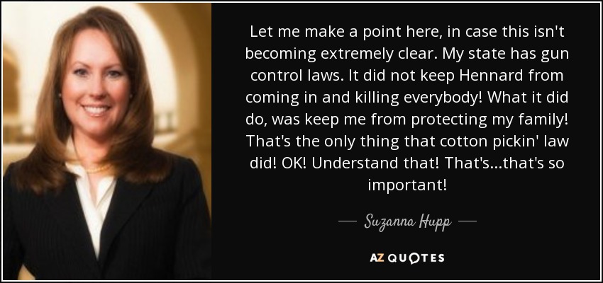 Let me make a point here, in case this isn't becoming extremely clear. My state has gun control laws. It did not keep Hennard from coming in and killing everybody! What it did do, was keep me from protecting my family! That's the only thing that cotton pickin' law did! OK! Understand that! That's ...that's so important! - Suzanna Hupp