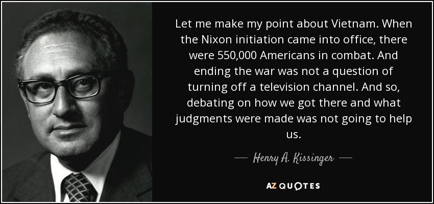 Let me make my point about Vietnam. When the Nixon initiation came into office, there were 550,000 Americans in combat. And ending the war was not a question of turning off a television channel. And so, debating on how we got there and what judgments were made was not going to help us. - Henry A. Kissinger