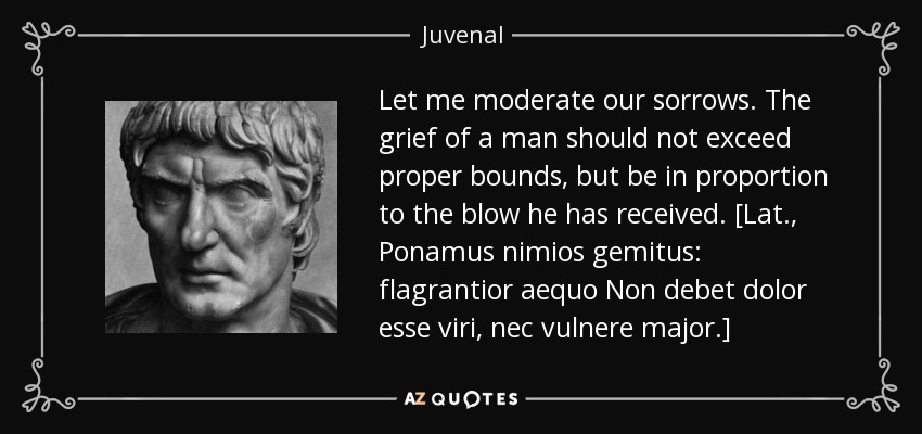 Let me moderate our sorrows. The grief of a man should not exceed proper bounds, but be in proportion to the blow he has received. [Lat., Ponamus nimios gemitus: flagrantior aequo Non debet dolor esse viri, nec vulnere major.] - Juvenal