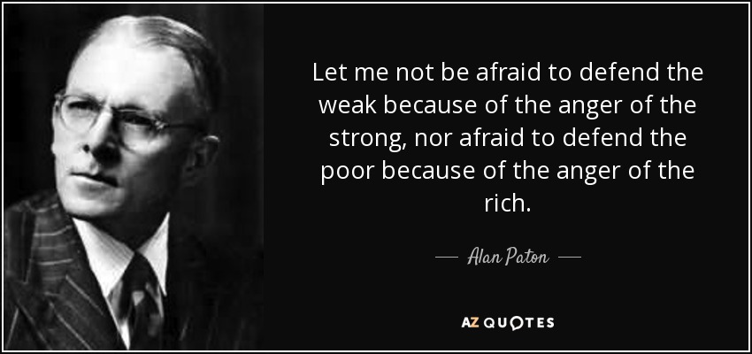 Let me not be afraid to defend the weak because of the anger of the strong, nor afraid to defend the poor because of the anger of the rich. - Alan Paton