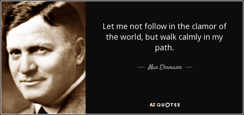 Let me not follow in the clamor of the world, but walk calmly in my path. - Max Ehrmann