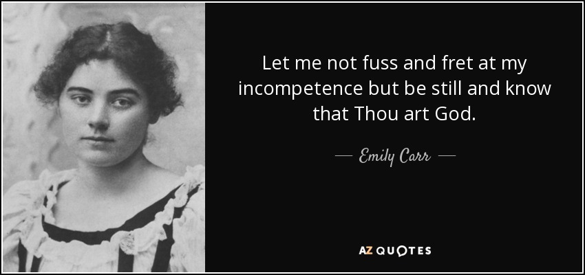 Let me not fuss and fret at my incompetence but be still and know that Thou art God. - Emily Carr
