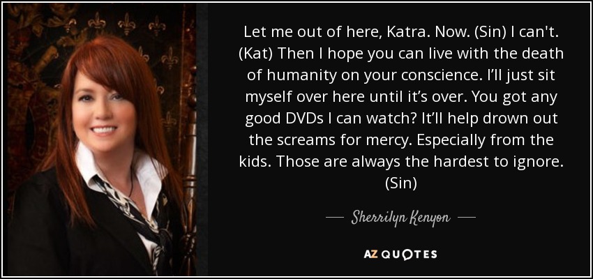 Let me out of here, Katra. Now. (Sin) I can't. (Kat) Then I hope you can live with the death of humanity on your conscience. I’ll just sit myself over here until it’s over. You got any good DVDs I can watch? It’ll help drown out the screams for mercy. Especially from the kids. Those are always the hardest to ignore. (Sin) - Sherrilyn Kenyon