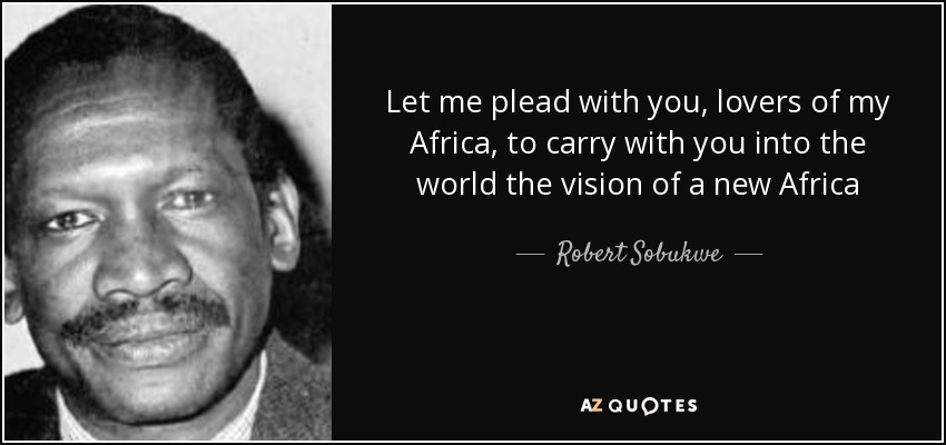 Let me plead with you, lovers of my Africa, to carry with you into the world the vision of a new Africa - Robert Sobukwe