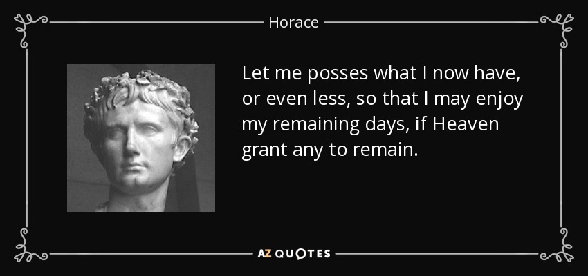 Let me posses what I now have, or even less, so that I may enjoy my remaining days, if Heaven grant any to remain. - Horace