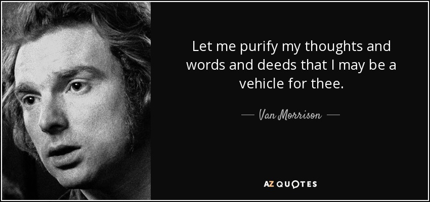 Let me purify my thoughts and words and deeds that I may be a vehicle for thee. - Van Morrison