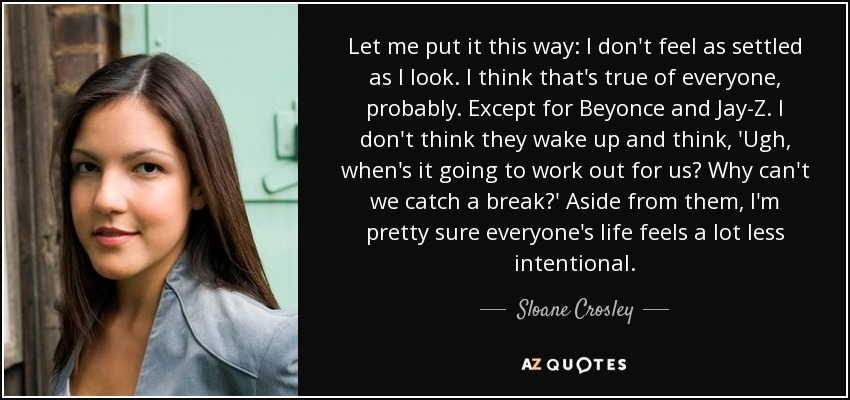 Let me put it this way: I don't feel as settled as I look. I think that's true of everyone, probably. Except for Beyonce and Jay-Z. I don't think they wake up and think, 'Ugh, when's it going to work out for us? Why can't we catch a break?' Aside from them, I'm pretty sure everyone's life feels a lot less intentional. - Sloane Crosley