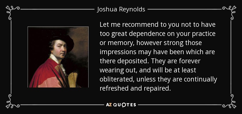 Let me recommend to you not to have too great dependence on your practice or memory, however strong those impressions may have been which are there deposited. They are forever wearing out, and will be at least obliterated, unless they are continually refreshed and repaired. - Joshua Reynolds
