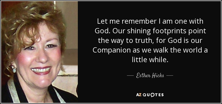 Let me remember I am one with God. Our shining footprints point the way to truth, for God is our Companion as we walk the world a little while. - Esther Hicks