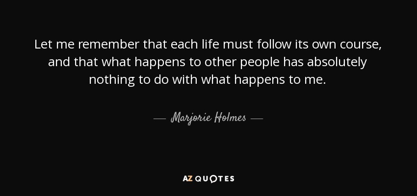 Let me remember that each life must follow its own course, and that what happens to other people has absolutely nothing to do with what happens to me. - Marjorie Holmes