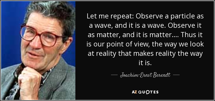 Let me repeat: Observe a particle as a wave, and it is a wave. Observe it as matter, and it is matter. ... Thus it is our point of view, the way we look at reality that makes reality the way it is. - Joachim-Ernst Berendt