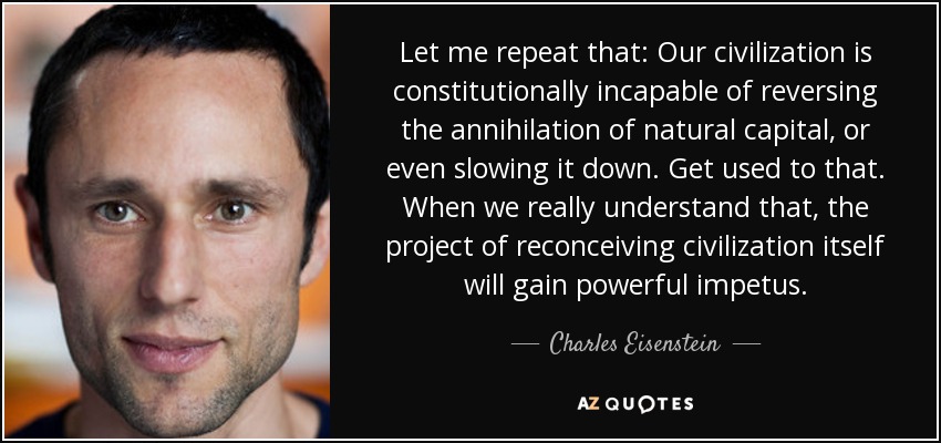 Let me repeat that: Our civilization is constitutionally incapable of reversing the annihilation of natural capital, or even slowing it down. Get used to that. When we really understand that, the project of reconceiving civilization itself will gain powerful impetus. - Charles Eisenstein
