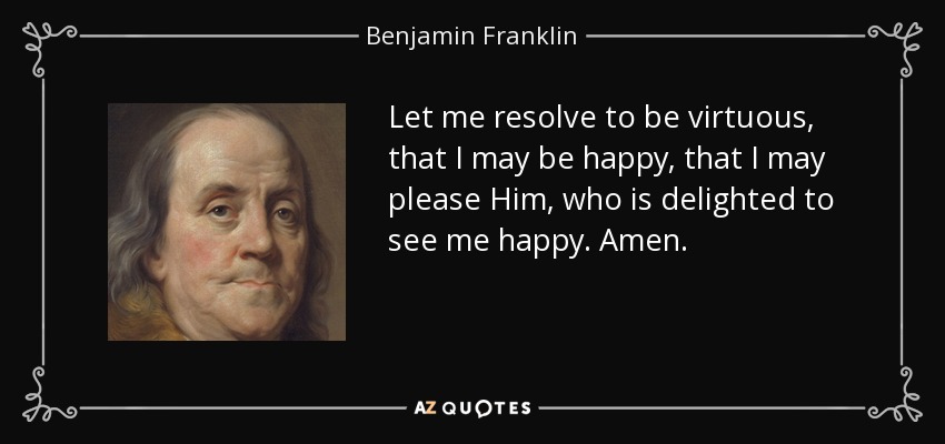 Let me resolve to be virtuous, that I may be happy, that I may please Him, who is delighted to see me happy. Amen. - Benjamin Franklin