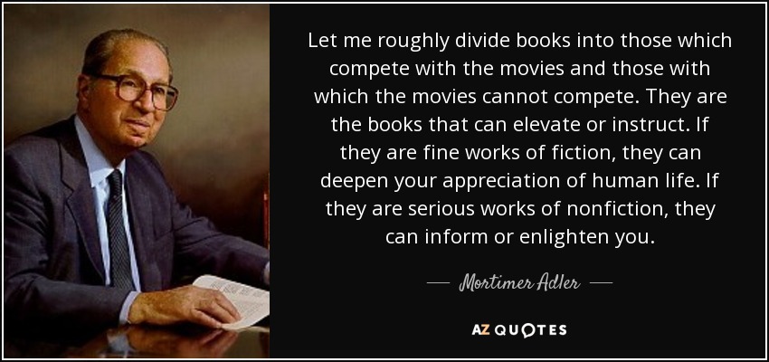 Let me roughly divide books into those which compete with the movies and those with which the movies cannot compete. They are the books that can elevate or instruct. If they are fine works of fiction, they can deepen your appreciation of human life. If they are serious works of nonfiction, they can inform or enlighten you. - Mortimer Adler