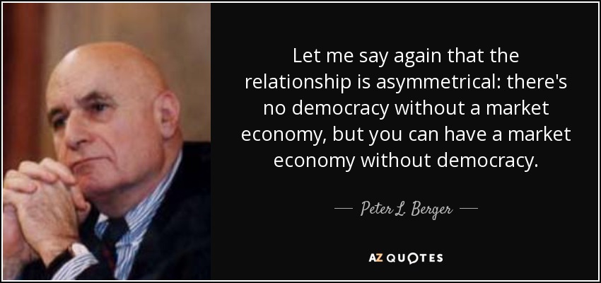 Let me say again that the relationship is asymmetrical: there's no democracy without a market economy, but you can have a market economy without democracy. - Peter L. Berger
