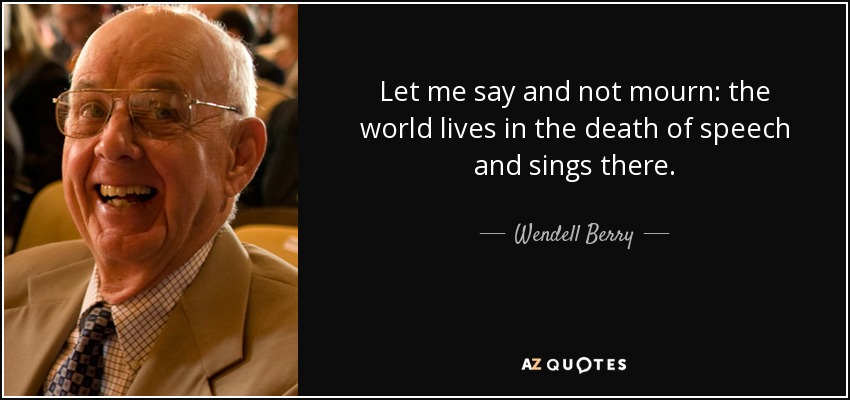 Let me say and not mourn: the world lives in the death of speech and sings there. - Wendell Berry