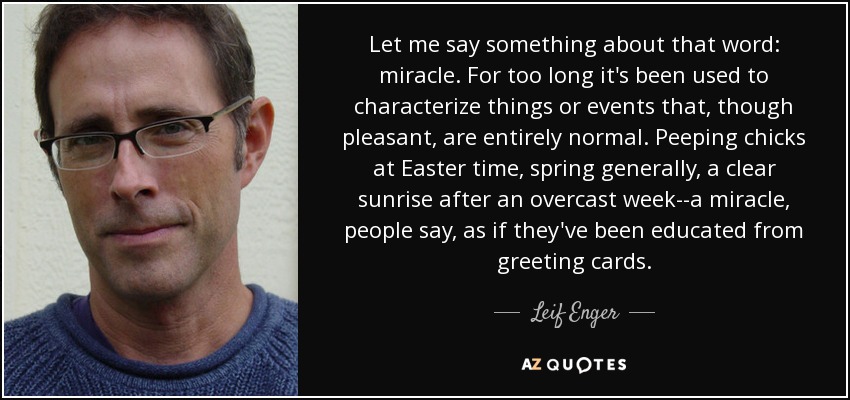 Let me say something about that word: miracle. For too long it's been used to characterize things or events that, though pleasant, are entirely normal. Peeping chicks at Easter time, spring generally, a clear sunrise after an overcast week--a miracle, people say, as if they've been educated from greeting cards. - Leif Enger