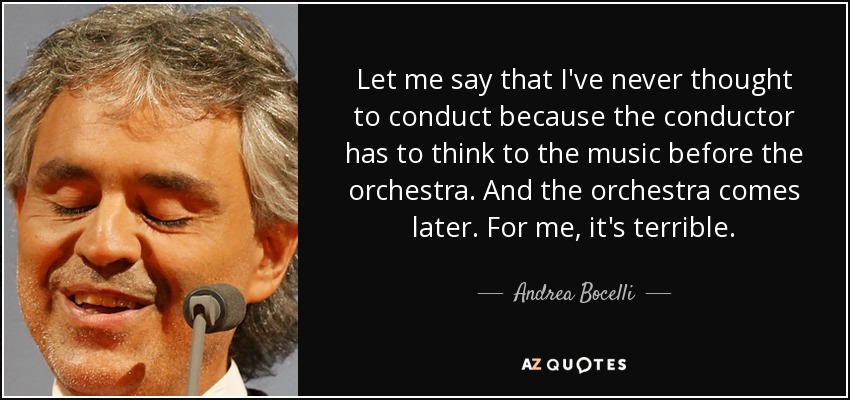 Let me say that I've never thought to conduct because the conductor has to think to the music before the orchestra. And the orchestra comes later. For me, it's terrible. - Andrea Bocelli