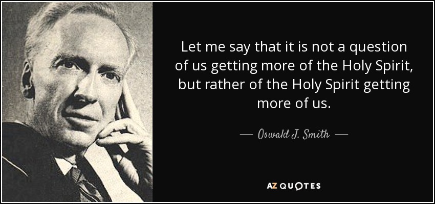 Let me say that it is not a question of us getting more of the Holy Spirit, but rather of the Holy Spirit getting more of us. - Oswald J. Smith