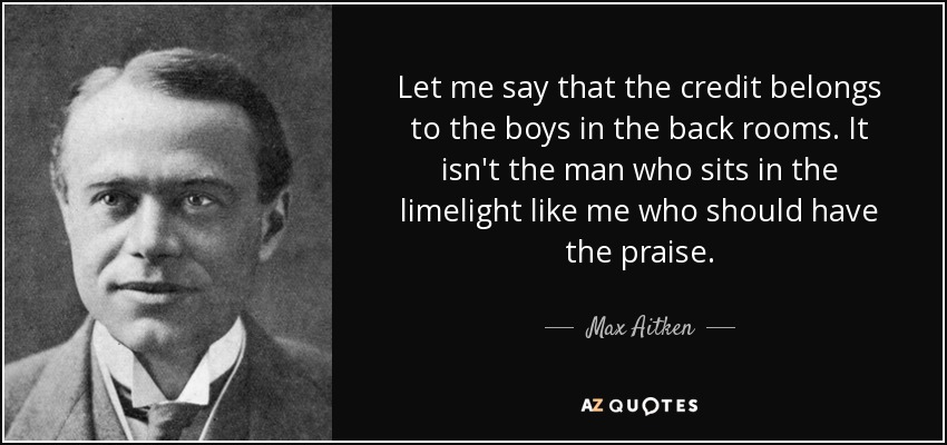 Let me say that the credit belongs to the boys in the back rooms. It isn't the man who sits in the limelight like me who should have the praise. - Max Aitken, Lord Beaverbrook