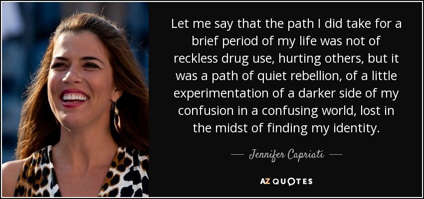 Let me say that the path I did take for a brief period of my life was not of reckless drug use, hurting others, but it was a path of quiet rebellion, of a little experimentation of a darker side of my confusion in a confusing world, lost in the midst of finding my identity. - Jennifer Capriati