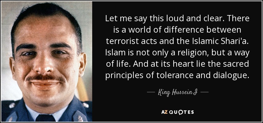 Let me say this loud and clear. There is a world of difference between terrorist acts and the Islamic Shari'a. Islam is not only a religion, but a way of life. And at its heart lie the sacred principles of tolerance and dialogue. - King Hussein I
