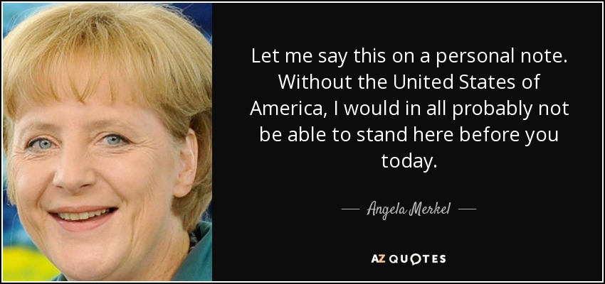 Let me say this on a personal note. Without the United States of America, I would in all probably not be able to stand here before you today. - Angela Merkel